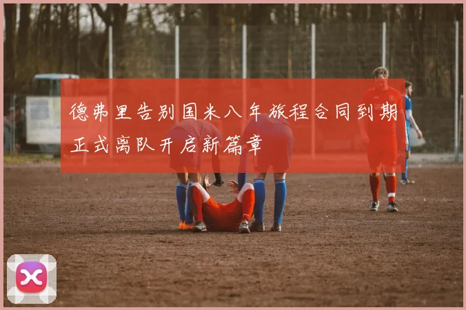 德弗里告别国米八年旅程合同到期正式离队开启新篇章