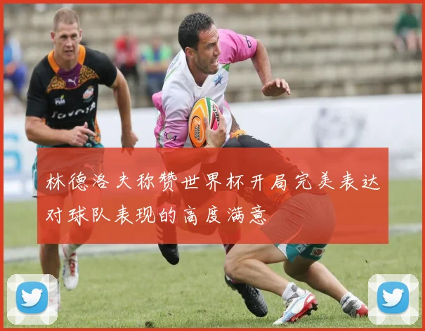 林德洛夫称赞世界杯开局完美表达对球队表现的高度满意