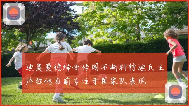 迪奥曼德转会传闻不断科特迪瓦主帅称他目前专注于国家队表现