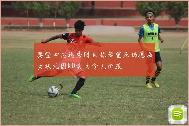 奥登回忆选秀时刻称若重来仍愿成为状元因KD实力令人折服