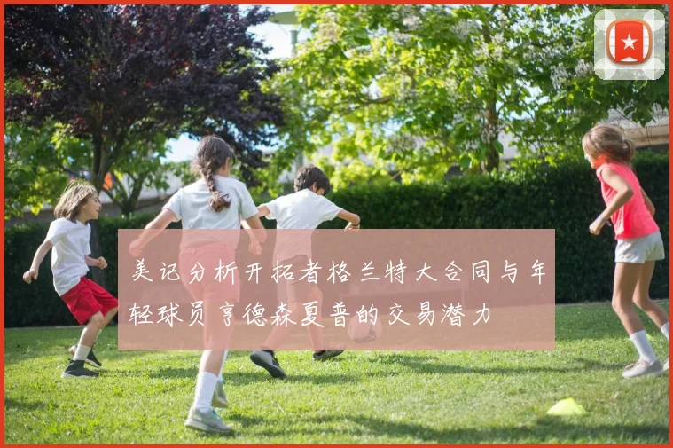 美记分析开拓者格兰特大合同与年轻球员亨德森夏普的交易潜力