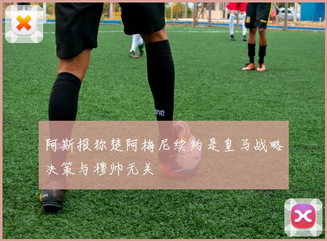 阿斯报称楚阿梅尼续约是皇马战略决策与穆帅无关