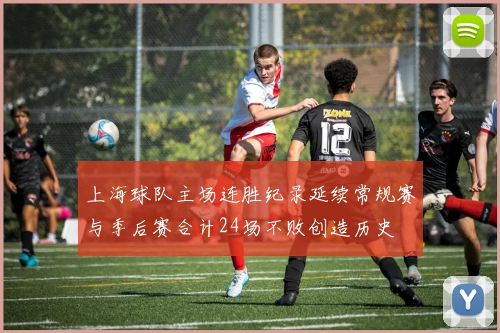 上海球队主场连胜纪录延续常规赛与季后赛合计24场不败创造历史