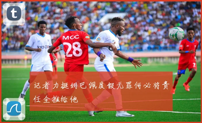 记者力挺姆巴佩度假无罪何必将责任全推给他