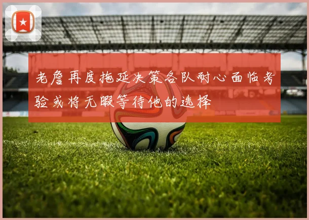 老詹再度拖延决策各队耐心面临考验或将无暇等待他的选择