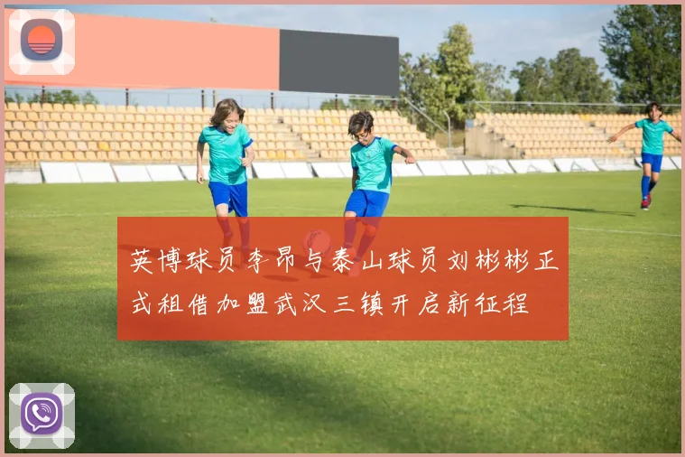 英博球员李昂与泰山球员刘彬彬正式租借加盟武汉三镇开启新征程